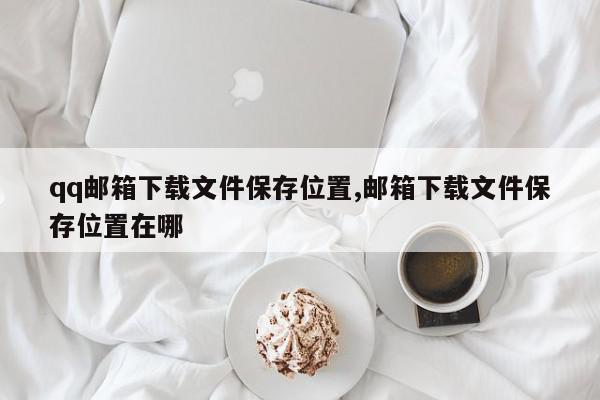 qq邮箱下载文件保存位置,邮箱下载文件保存位置在哪